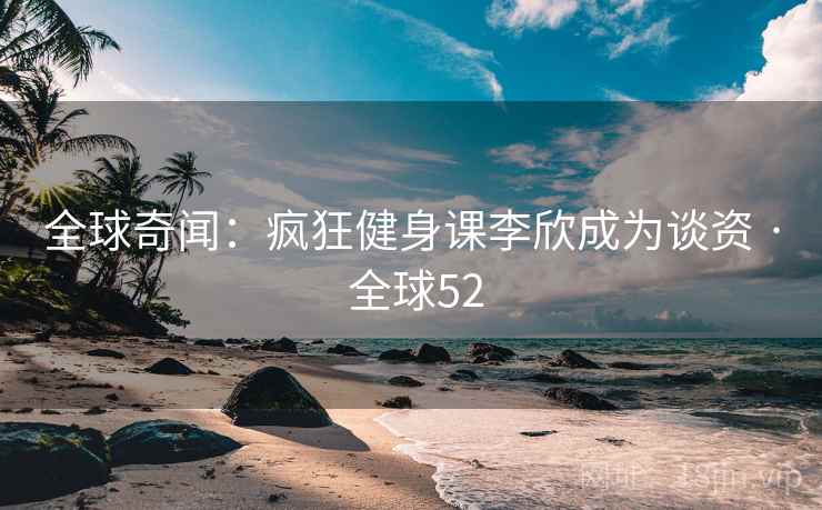 全球奇闻：疯狂健身课李欣成为谈资 · 全球52