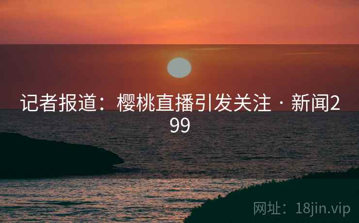 记者报道：樱桃直播引发关注 · 新闻299