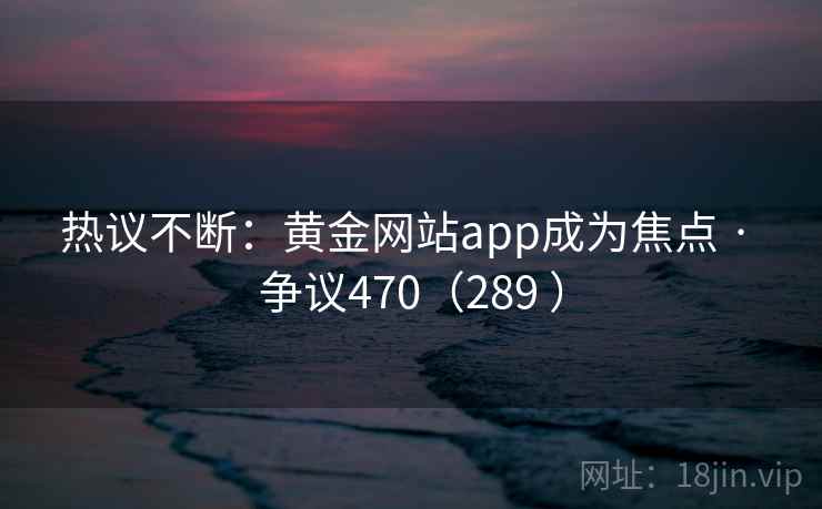 热议不断：黄金网站app成为焦点 · 争议470（289 ）