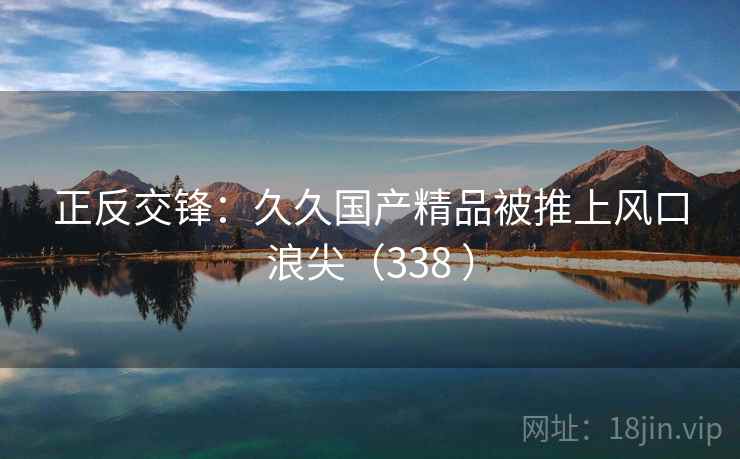 正反交锋：久久国产精品被推上风口浪尖（338 ）  第1张