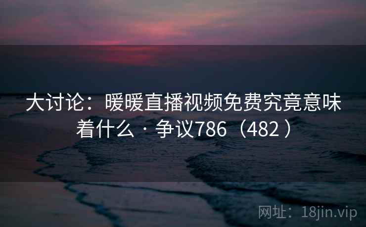大讨论：暖暖直播视频免费究竟意味着什么 · 争议786（482 ）