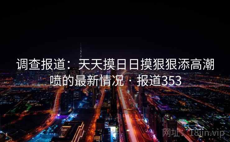 调查报道:天天摸日日摸狠狠添高潮喷的最新情况 · 报道353 第2张 调查报道:天天摸日日摸狠狠添高潮喷的最新情况 · 报道353 第2张